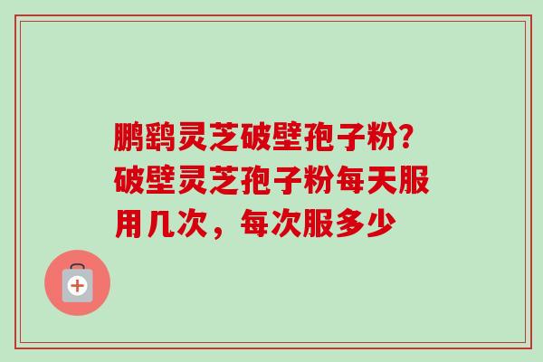 鹏鹞灵芝破壁孢子粉？破壁灵芝孢子粉每天服用几次，每次服多少