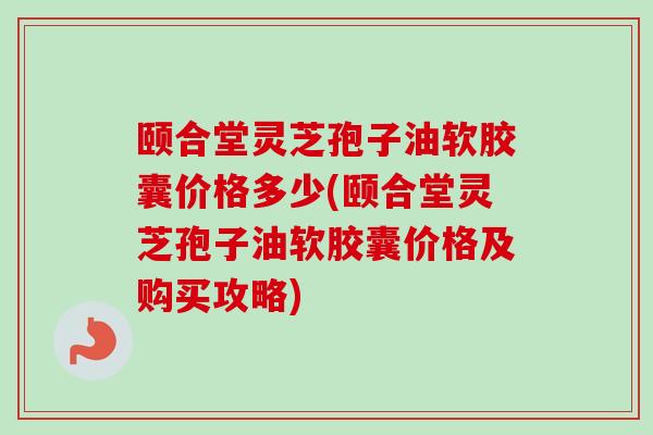 颐合堂灵芝孢子油软胶囊价格多少(颐合堂灵芝孢子油软胶囊价格及购买攻略) 颐合堂灵芝孢子油软胶囊价格多少(颐合堂灵芝孢子油软胶囊价格及购买攻略)