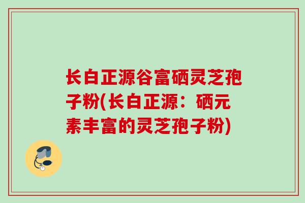 长白正源谷富硒灵芝孢子粉(长白正源:硒元素丰富的灵芝孢子粉) 长白正源谷富硒灵芝孢子粉(长白正源:硒元素丰富的灵芝孢子粉)