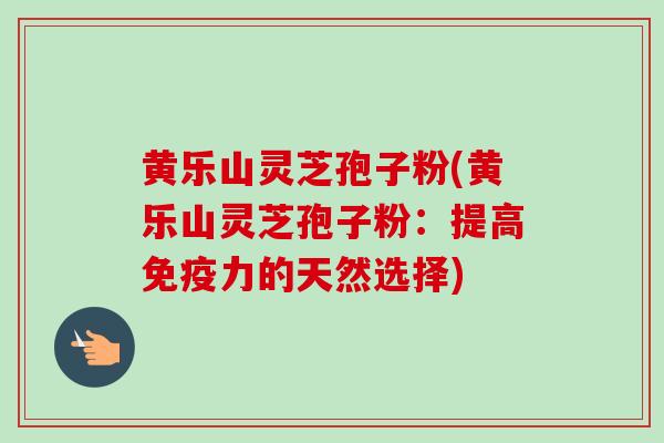 黄乐山灵芝孢子粉(黄乐山灵芝孢子粉:提高免疫力的天然选择) 黄乐山灵芝孢子粉(黄乐山灵芝孢子粉:提高免疫力的天然选择)