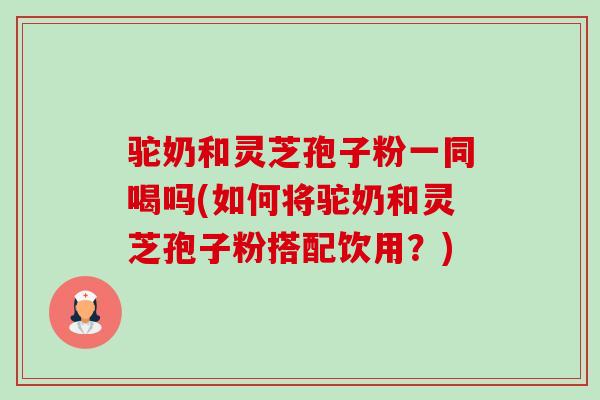 驼奶和灵芝孢子粉一同喝吗(如何将驼奶和灵芝孢子粉搭配饮用?) 驼奶和灵芝孢子粉一同喝吗(如何将驼奶和灵芝孢子粉搭配饮用?)