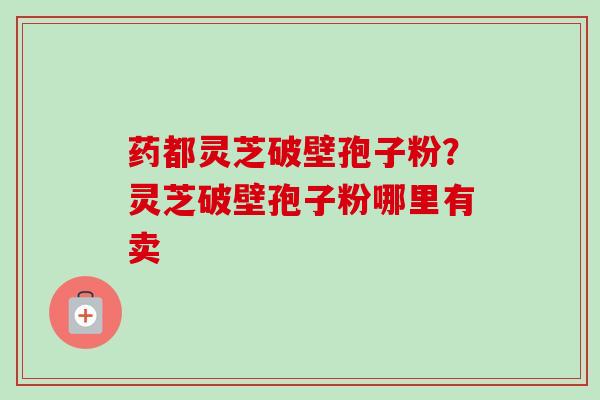 药都灵芝破壁孢子粉？灵芝破壁孢子粉哪里有卖