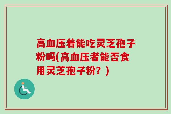 高着能吃灵芝孢子粉吗(高者能否食用灵芝孢子粉?) 高着能吃灵芝孢子粉吗(高者能否食用灵芝孢子粉?)