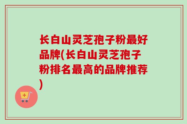 长白山灵芝孢子粉好品牌(长白山灵芝孢子粉排名高的品牌推荐) 长白山灵芝孢子粉好品牌(长白山灵芝孢子粉排名高的品牌推荐)