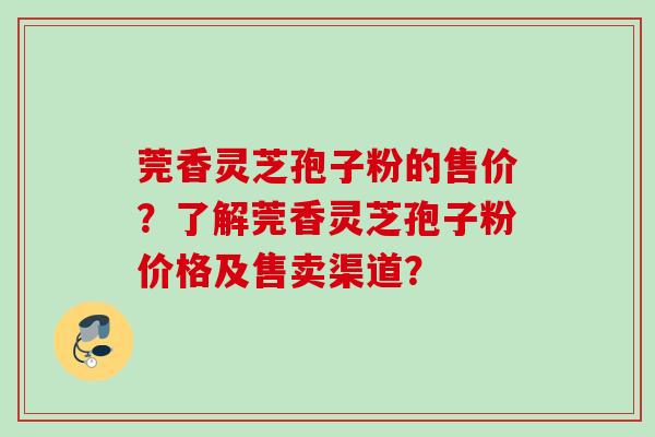 莞香灵芝孢子粉的售价?了解莞香灵芝孢子粉价格及售卖渠道? 莞香灵芝孢子粉的售价?了解莞香灵芝孢子粉价格及售卖渠道?