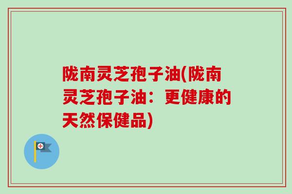 陇南灵芝孢子油(陇南灵芝孢子油:更健康的天然保健品) 陇南灵芝孢子油(陇南灵芝孢子油:更健康的天然保健品)