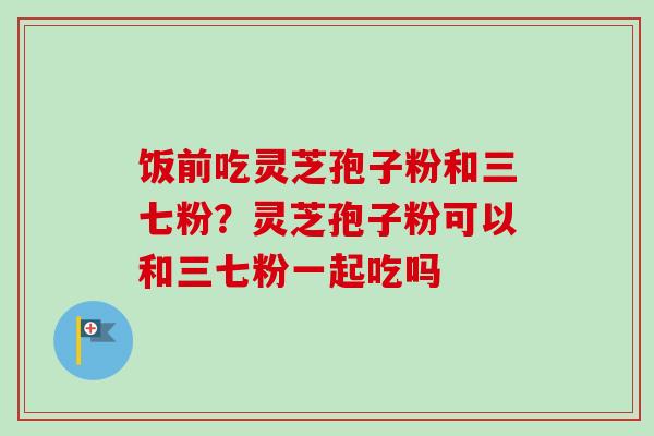 饭前吃灵芝孢子粉和三七粉?灵芝孢子粉可以和三七粉一起吃吗 饭前吃灵芝孢子粉和三七粉?灵芝孢子粉可以和三七粉一起吃吗