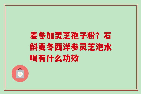 麦冬加灵芝孢子粉?石斛麦冬西洋参灵芝泡水喝有什么功效 麦冬加灵芝孢子粉?石斛麦冬西洋参灵芝泡水喝有什么功效