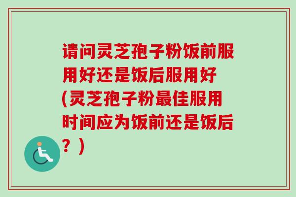 请问灵芝孢子粉饭前服用好还是饭后服用好 (灵芝孢子粉佳服用时间应为饭前还是饭后?) 请问灵芝孢子粉饭前服用好还是饭后服用好 (灵芝孢子粉佳服用时间应为饭前还是饭后?)
