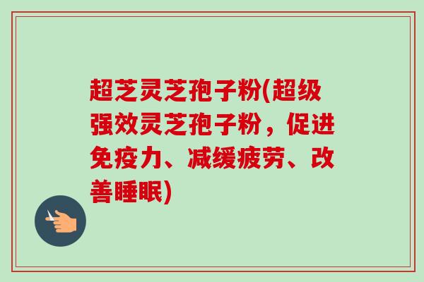 超芝灵芝孢子粉(超级强效灵芝孢子粉,促进免疫力、减缓疲劳、改善) 超芝灵芝孢子粉(超级强效灵芝孢子粉,促进免疫力、减缓疲劳、改善)