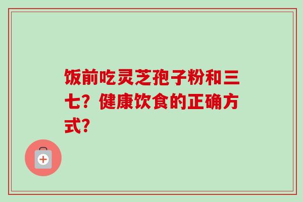 饭前吃灵芝孢子粉和三七?健康饮食的正确方式? 饭前吃灵芝孢子粉和三七?健康饮食的正确方式?