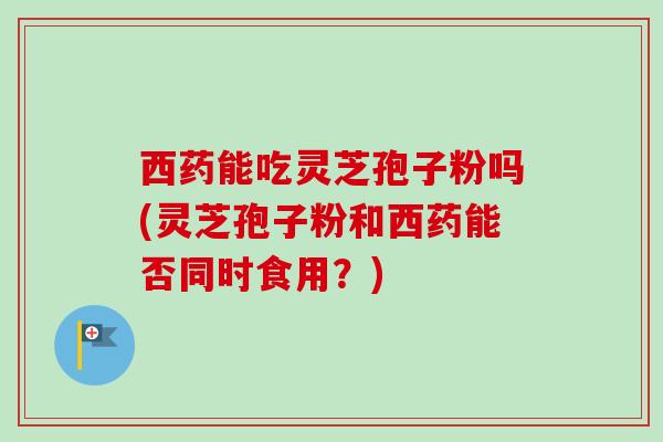 西药能吃灵芝孢子粉吗(灵芝孢子粉和西药能否同时食用？)
