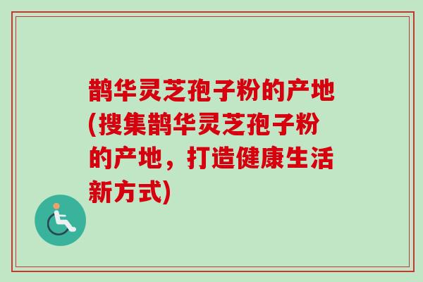 鹊华灵芝孢子粉的产地(搜集鹊华灵芝孢子粉的产地,打造健康生活新方式) 鹊华灵芝孢子粉的产地(搜集鹊华灵芝孢子粉的产地,打造健康生活新方式)