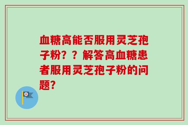 高能否服用灵芝孢子粉??解答高患者服用灵芝孢子粉的问题? 高能否服用灵芝孢子粉??解答高患者服用灵芝孢子粉的问题?