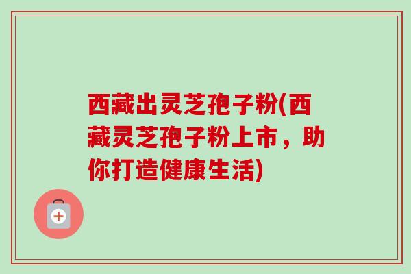 西藏出灵芝孢子粉(西藏灵芝孢子粉上市，助你打造健康生活)