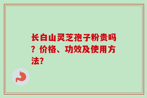 长白山灵芝孢子粉贵吗?价格、功效及使用方法? 长白山灵芝孢子粉贵吗?价格、功效及使用方法?