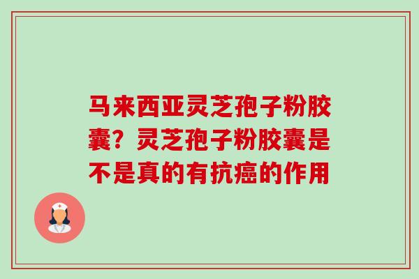 马来西亚灵芝孢子粉胶囊?灵芝孢子粉胶囊是不是真的有抗的作用 马来西亚灵芝孢子粉胶囊?灵芝孢子粉胶囊是不是真的有抗的作用