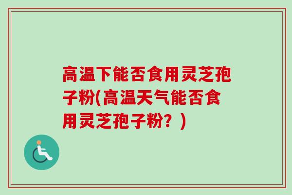 高温下能否食用灵芝孢子粉(高温天气能否食用灵芝孢子粉?) 高温下能否食用灵芝孢子粉(高温天气能否食用灵芝孢子粉?)