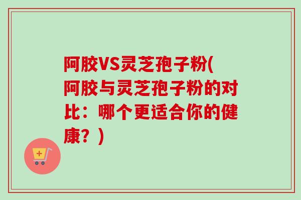 阿胶VS灵芝孢子粉(阿胶与灵芝孢子粉的对比：哪个更适合你的健康？)