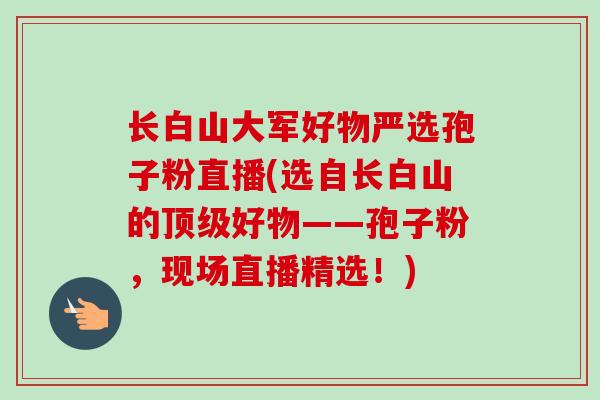 长白山大军好物严选孢子粉直播(选自长白山的好物——孢子粉，现场直播精选！)