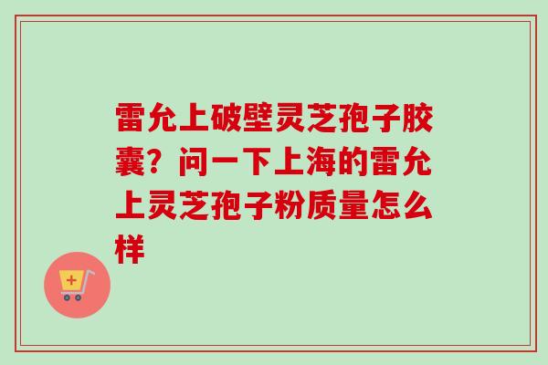 雷允上破壁灵芝孢子胶囊?问一下上海的雷允上灵芝孢子粉质量怎么样 雷允上破壁灵芝孢子胶囊?问一下上海的雷允上灵芝孢子粉质量怎么样
