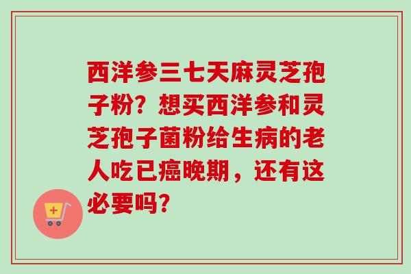 西洋参三七天麻灵芝孢子粉？想买西洋参和灵芝孢子菌粉给生的老人吃已晚期，还有这必要吗？