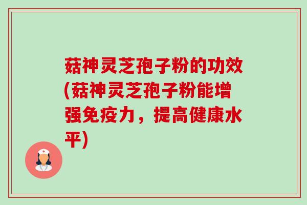 菇神灵芝孢子粉的功效(菇神灵芝孢子粉能增强免疫力，提高健康水平)