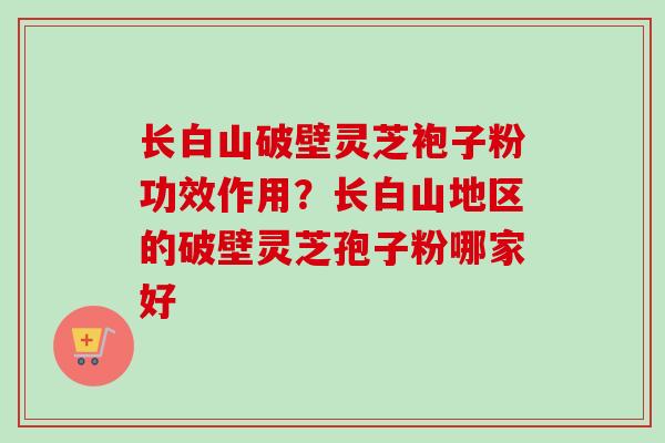 长白山破壁灵芝袍子粉功效作用？长白山地区的破壁灵芝孢子粉哪家好