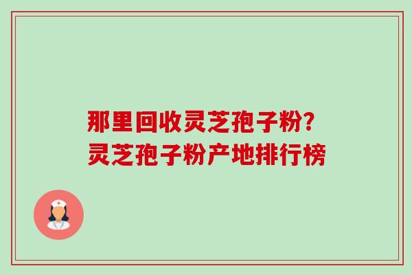 那里回收灵芝孢子粉?灵芝孢子粉产地排行榜 那里回收灵芝孢子粉?灵芝孢子粉产地排行榜