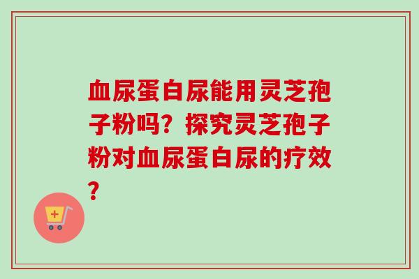 尿蛋白尿能用灵芝孢子粉吗?探究灵芝孢子粉对尿蛋白尿的疗效? 尿蛋白尿能用灵芝孢子粉吗?探究灵芝孢子粉对尿蛋白尿的疗效?