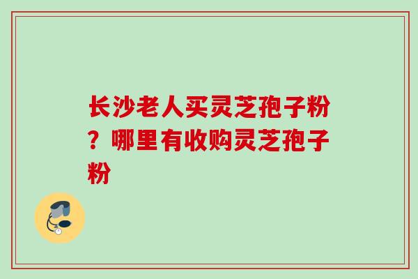 长沙老人买灵芝孢子粉？哪里有收购灵芝孢子粉