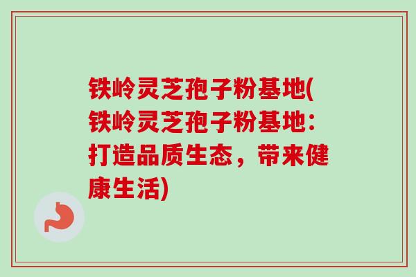 铁岭灵芝孢子粉基地(铁岭灵芝孢子粉基地:打造品质生态,带来健康生活) 铁岭灵芝孢子粉基地(铁岭灵芝孢子粉基地:打造品质生态,带来健康生活)