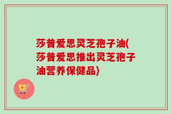 莎普爱思灵芝孢子油(莎普爱思推出灵芝孢子油营养保健品) 莎普爱思灵芝孢子油(莎普爱思推出灵芝孢子油营养保健品)