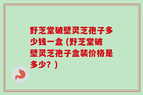 野芝堂破壁灵芝孢子多少钱一盒 (野芝堂破壁灵芝孢子盒装价格是多少？)