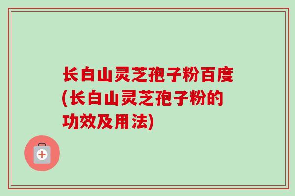 长白山灵芝孢子粉百度(长白山灵芝孢子粉的功效及用法) 长白山灵芝孢子粉百度(长白山灵芝孢子粉的功效及用法)