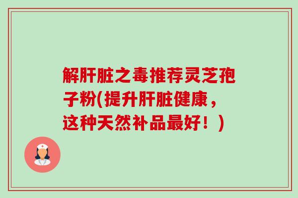 解之毒推荐灵芝孢子粉(提升健康,这种天然补品好!) 解之毒推荐灵芝孢子粉(提升健康,这种天然补品好!)