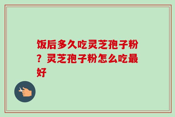 饭后多久吃灵芝孢子粉?灵芝孢子粉怎么吃好 饭后多久吃灵芝孢子粉?灵芝孢子粉怎么吃好