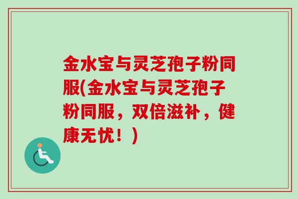 金水宝与灵芝孢子粉同服(金水宝与灵芝孢子粉同服,双倍滋补,健康无忧!) 金水宝与灵芝孢子粉同服(金水宝与灵芝孢子粉同服,双倍滋补,健康无忧!)