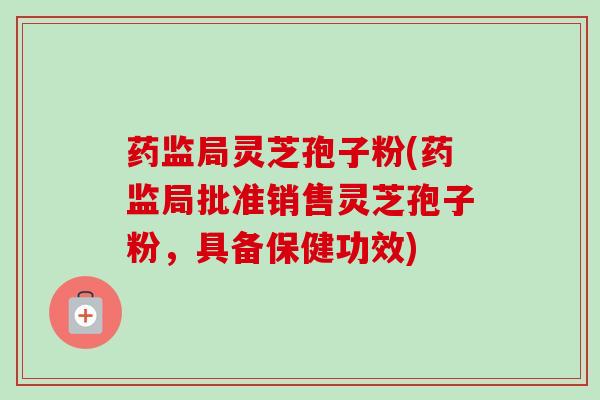 药监局灵芝孢子粉(药监局批准销售灵芝孢子粉,具备保健功效) 药监局灵芝孢子粉(药监局批准销售灵芝孢子粉,具备保健功效)