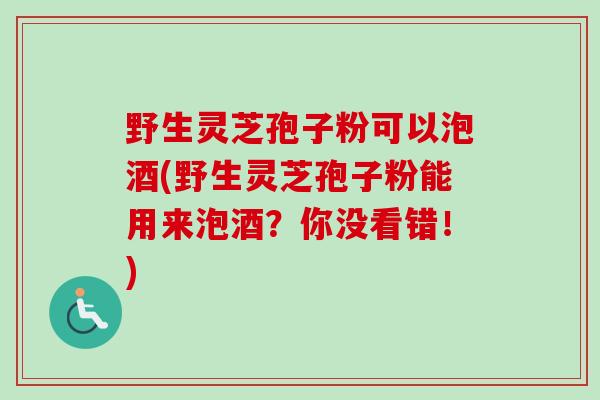 野生灵芝孢子粉可以泡酒(野生灵芝孢子粉能用来泡酒?你没看错!) 野生灵芝孢子粉可以泡酒(野生灵芝孢子粉能用来泡酒?你没看错!)