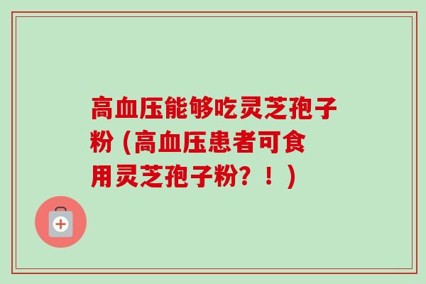 高能够吃灵芝孢子粉 (高患者可食用灵芝孢子粉?!) 高能够吃灵芝孢子粉 (高患者可食用灵芝孢子粉?!)