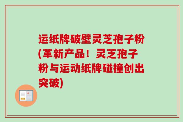 运纸牌破壁灵芝孢子粉(革新产品！灵芝孢子粉与运动纸牌碰撞创出突破)