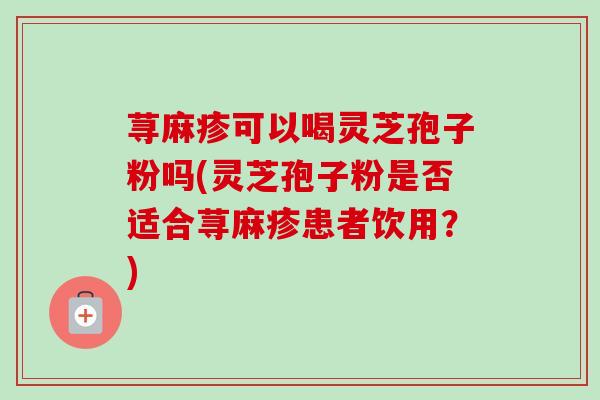 荨麻疹可以喝灵芝孢子粉吗(灵芝孢子粉是否适合荨麻疹患者饮用?) 荨麻疹可以喝灵芝孢子粉吗(灵芝孢子粉是否适合荨麻疹患者饮用?)