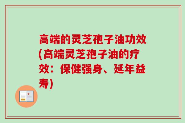 高端的灵芝孢子油功效(高端灵芝孢子油的疗效:保健强身、延年益寿) 高端的灵芝孢子油功效(高端灵芝孢子油的疗效:保健强身、延年益寿)