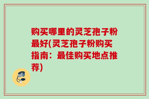 购买哪里的灵芝孢子粉好(灵芝孢子粉购买指南:佳购买地点推荐) 购买哪里的灵芝孢子粉好(灵芝孢子粉购买指南:佳购买地点推荐)