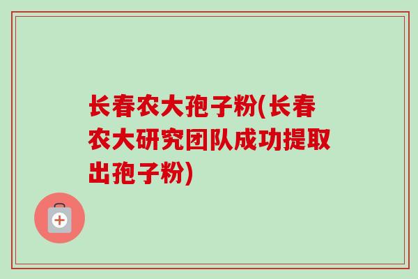 长春农大孢子粉(长春农大研究团队成功提取出孢子粉) 长春农大孢子粉(长春农大研究团队成功提取出孢子粉)
