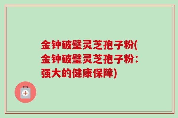 金钟破璧灵芝孢子粉(金钟破璧灵芝孢子粉:强大的健康保障) 金钟破璧灵芝孢子粉(金钟破璧灵芝孢子粉:强大的健康保障)