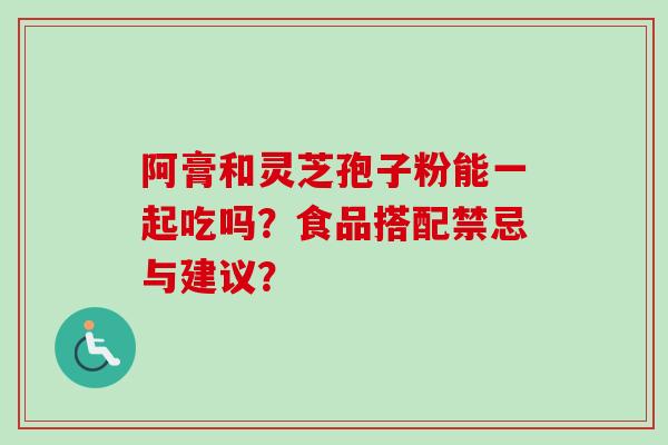阿膏和灵芝孢子粉能一起吃吗?食品搭配禁忌与建议? 阿膏和灵芝孢子粉能一起吃吗?食品搭配禁忌与建议?