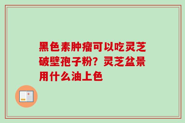 黑色素可以吃灵芝破壁孢子粉?灵芝盆景用什么油上色 黑色素可以吃灵芝破壁孢子粉?灵芝盆景用什么油上色