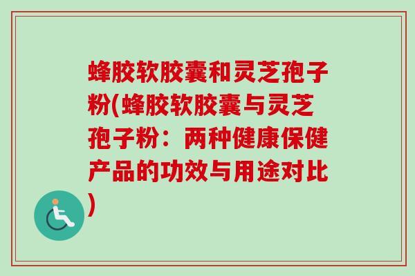 蜂胶软胶囊和灵芝孢子粉(蜂胶软胶囊与灵芝孢子粉：两种健康保健产品的功效与用途对比)